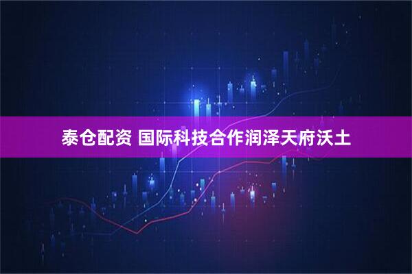泰仓配资 国际科技合作润泽天府沃土