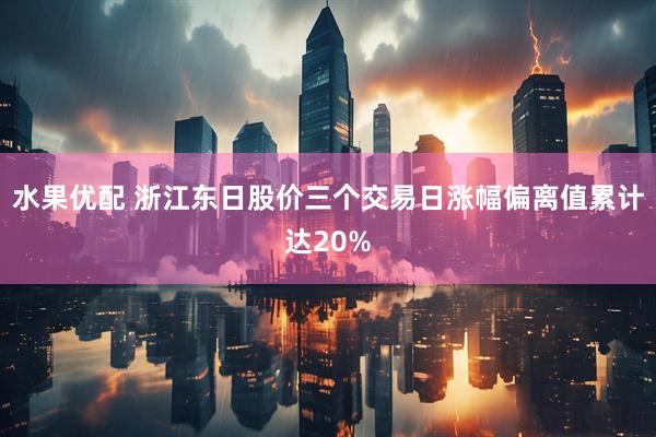 水果优配 浙江东日股价三个交易日涨幅偏离值累计达20%