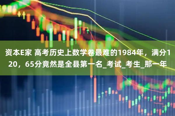 资本E家 高考历史上数学卷最难的1984年，满分120，65分竟然是全县第一名_考试_考生_那一年