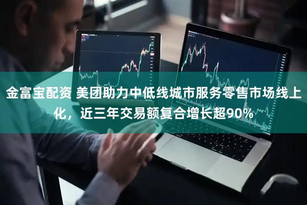 金富宝配资 美团助力中低线城市服务零售市场线上化，近三年交易额复合增长超90%