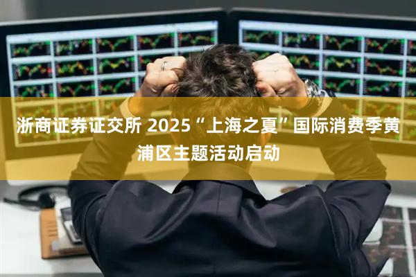 浙商证券证交所 2025“上海之夏”国际消费季黄浦区主题活动启动