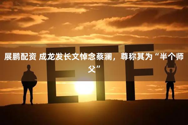 展鹏配资 成龙发长文悼念蔡澜，尊称其为“半个师父”