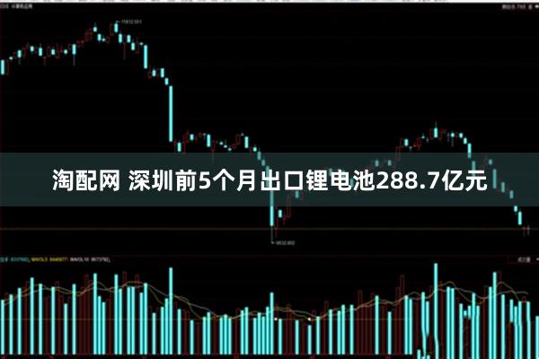 淘配网 深圳前5个月出口锂电池288.7亿元