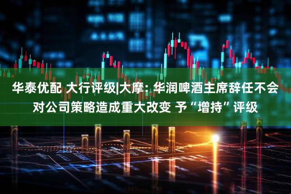 华泰优配 大行评级|大摩: 华润啤酒主席辞任不会对公司策略造成重大改变 予“增持”评级