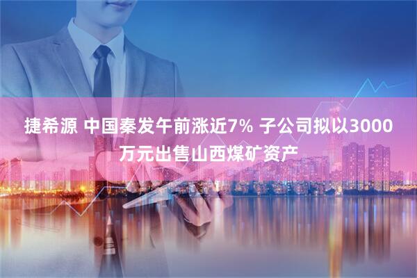捷希源 中国秦发午前涨近7% 子公司拟以3000万元出售山西煤矿资产
