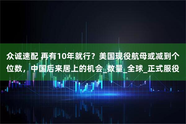 众诚速配 再有10年就行？美国现役航母或减到个位数，中国后来居上的机会_数量_全球_正式服役