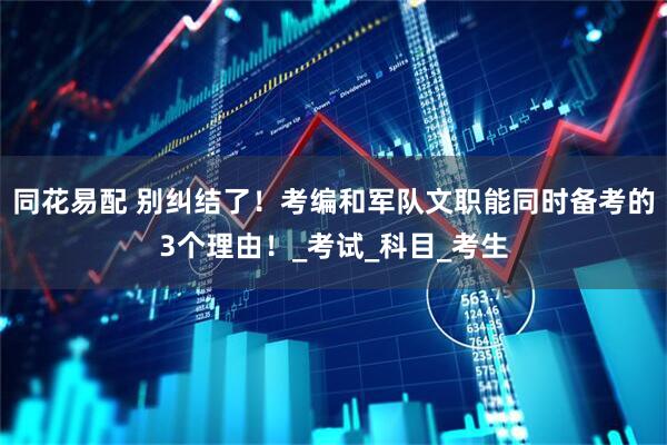 同花易配 别纠结了！考编和军队文职能同时备考的3个理由！_考试_科目_考生