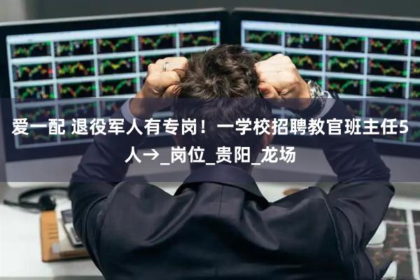 爱一配 退役军人有专岗！一学校招聘教官班主任5人→_岗位_贵阳_龙场