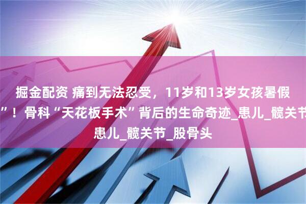 掘金配资 痛到无法忍受，11岁和13岁女孩暑假迎“大考”！骨科“天花板手术”背后的生命奇迹_患儿_髋关节_股骨头