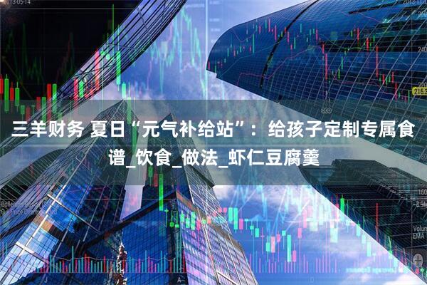三羊财务 夏日“元气补给站”：给孩子定制专属食谱_饮食_做法_虾仁豆腐羹