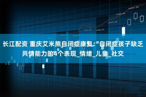 长江配资 重庆艾米熊自闭症康复：自闭症孩子缺乏共情能力的4个表现_情绪_儿童_社交