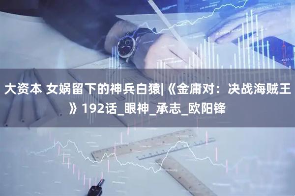 大资本 女娲留下的神兵白猿|《金庸对：决战海贼王》192话_眼神_承志_欧阳锋
