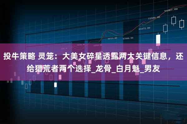 投牛策略 灵笼：大美女碎星透露两大关键信息，还给猎荒者两个选择_龙骨_白月魁_男友