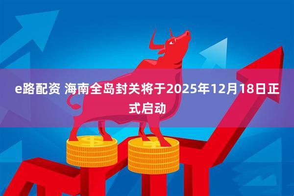 e路配资 海南全岛封关将于2025年12月18日正式启动