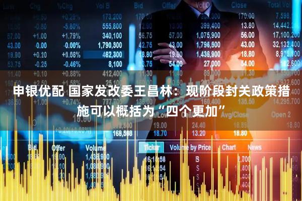 申银优配 国家发改委王昌林：现阶段封关政策措施可以概括为“四个更加”