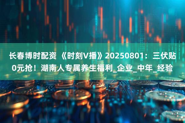 长春博时配资 《时刻V播》20250801：三伏贴0元抢！湖南人专属养生福利_企业_中年_经验