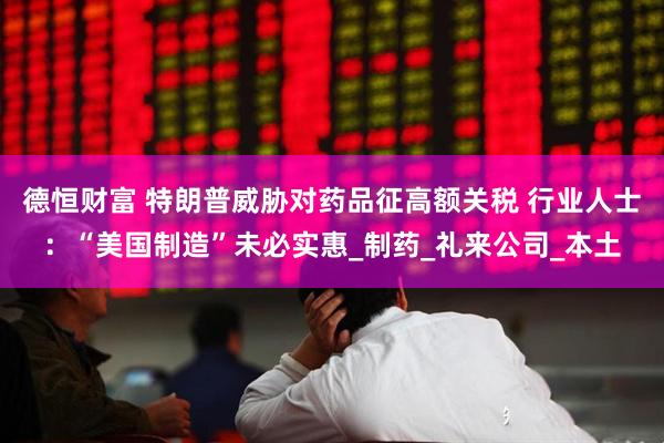 德恒财富 特朗普威胁对药品征高额关税 行业人士：“美国制造”未必实惠_制药_礼来公司_本土
