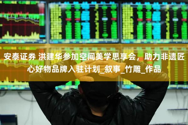安泰证券 洪建华参加空间美学思享会，助力非遗匠心好物品牌入驻计划_叙事_竹雕_作品