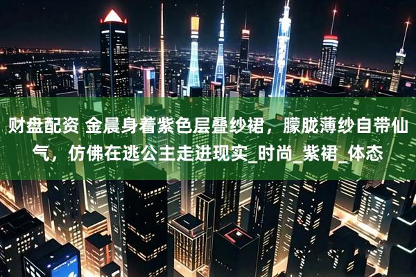 财盘配资 金晨身着紫色层叠纱裙，朦胧薄纱自带仙气，仿佛在逃公主走进现实_时尚_紫裙_体态