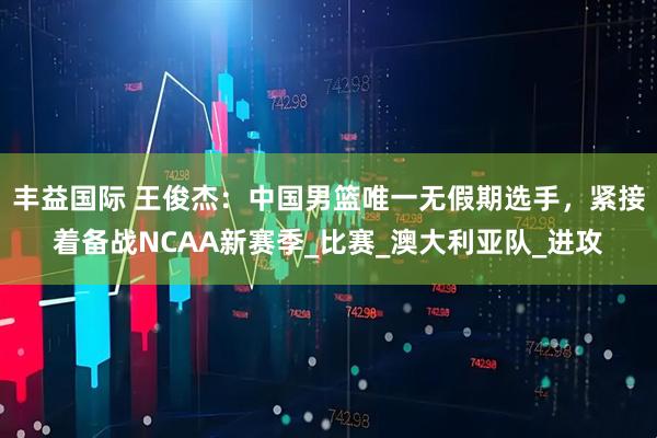 丰益国际 王俊杰：中国男篮唯一无假期选手，紧接着备战NCAA新赛季_比赛_澳大利亚队_进攻