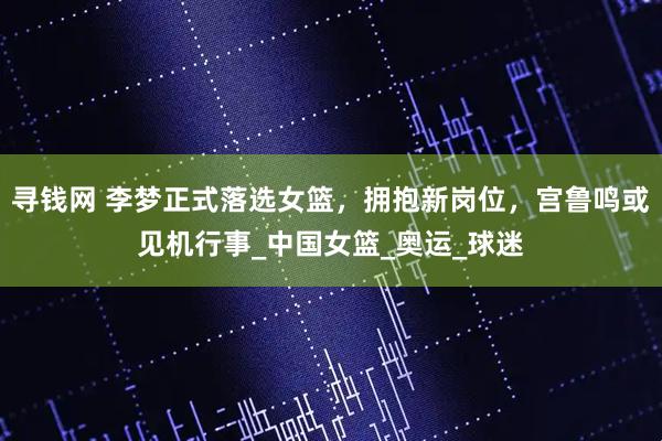 寻钱网 李梦正式落选女篮，拥抱新岗位，宫鲁鸣或见机行事_中国女篮_奥运_球迷