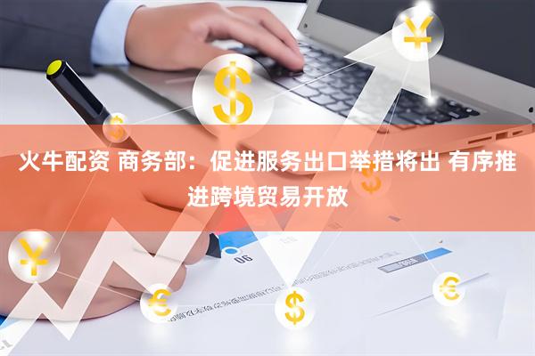 火牛配资 商务部：促进服务出口举措将出 有序推进跨境贸易开放