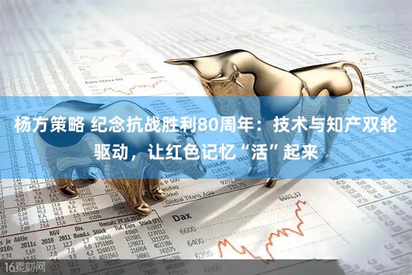 杨方策略 纪念抗战胜利80周年：技术与知产双轮驱动，让红色记忆“活”起来