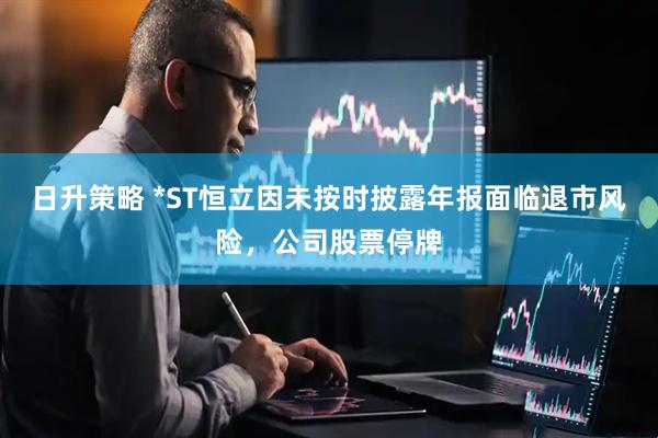 日升策略 *ST恒立因未按时披露年报面临退市风险，公司股票停牌
