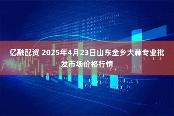 亿融配资 2025年4月23日山东金乡大蒜专业批发市场价格行情
