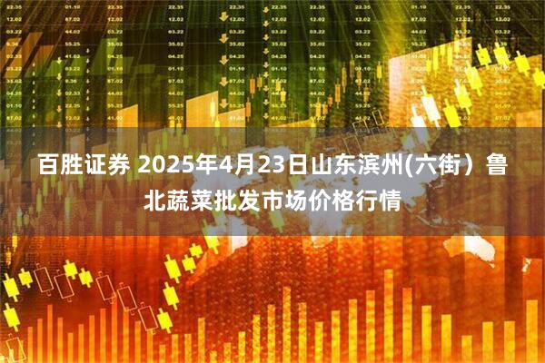 百胜证券 2025年4月23日山东滨州(六街）鲁北蔬菜批发市场价格行情