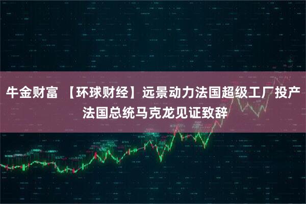 牛金财富 【环球财经】远景动力法国超级工厂投产 法国总统马克龙见证致辞