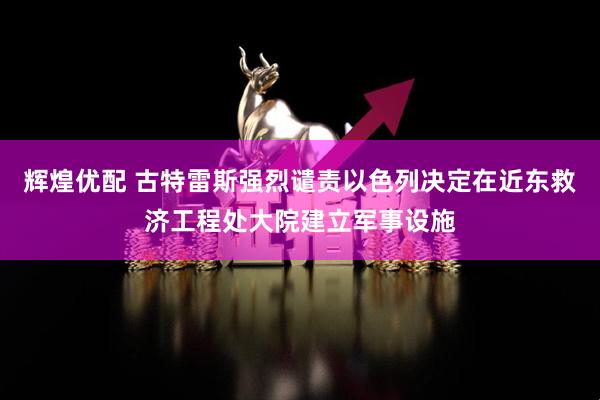 辉煌优配 古特雷斯强烈谴责以色列决定在近东救济工程处大院建立军事设施