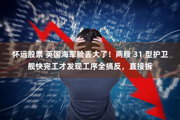 怀远股票 英国海军脸丢大了！两艘 31 型护卫舰快完工才发现工序全搞反，直接拆
